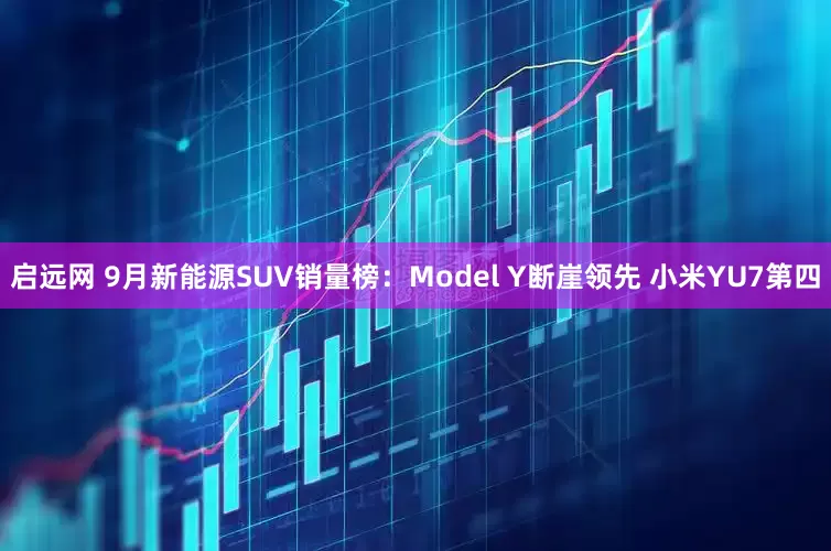 啟遠網 9月新能源SUV銷量榜：Model Y斷崖領先 小米YU7第四